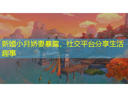 新婚小月嬌妻暴露,社交平臺分享生活趣事