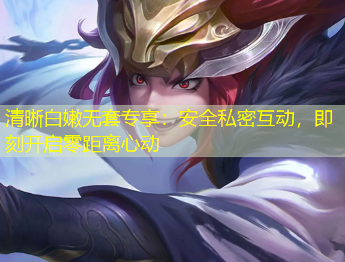 清晰白嫩無套專享:安全私密互動,即刻開啟零距離心動