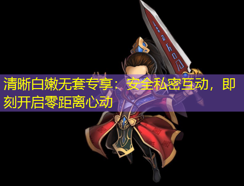 清晰白嫩無套專享：安全私密互動，即刻開啟零距離心動